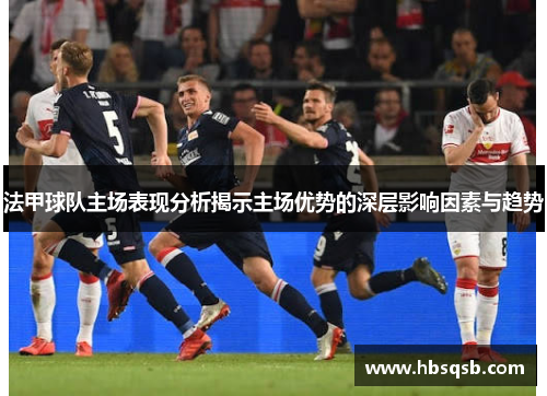 法甲球队主场表现分析揭示主场优势的深层影响因素与趋势
